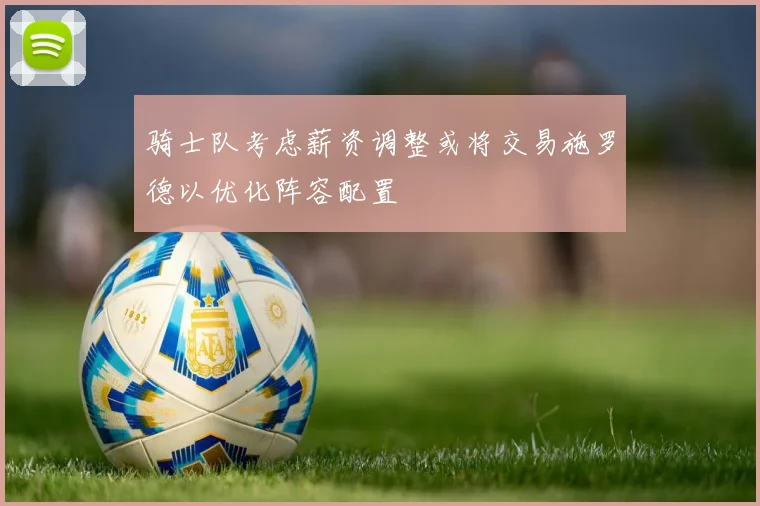 骑士队考虑薪资调整或将交易施罗德以优化阵容配置