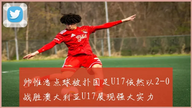 帅惟浩点球被扑国足U17依然以2-0战胜澳大利亚U17展现强大实力