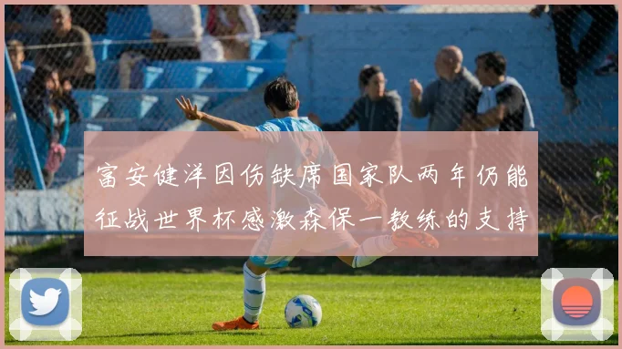 富安健洋因伤缺席国家队两年仍能征战世界杯感激森保一教练的支持与信任
