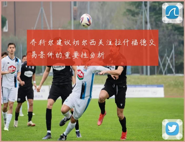 乔科尔建议切尔西关注拉什福德交易条件的重要性分析