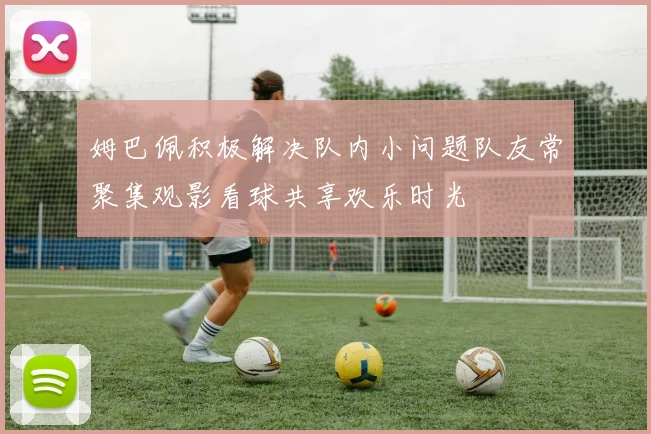 姆巴佩积极解决队内小问题队友常聚集观影看球共享欢乐时光