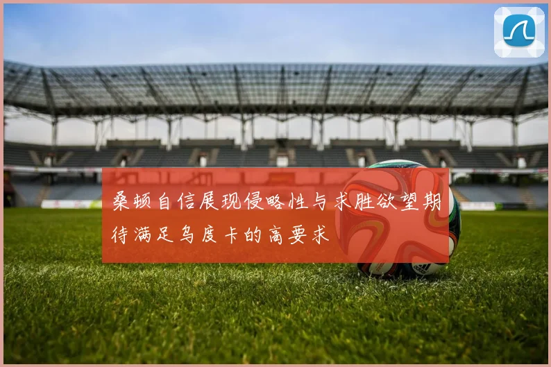 桑顿自信展现侵略性与求胜欲望期待满足乌度卡的高要求