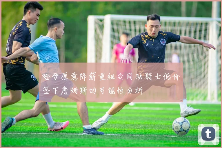 哈登愿意降薪重组合同助骑士低价签下詹姆斯的可能性分析