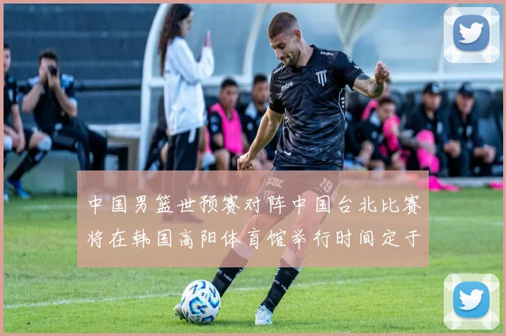 中国男篮世预赛对阵中国台北比赛将在韩国高阳体育馆举行时间定于7月6日