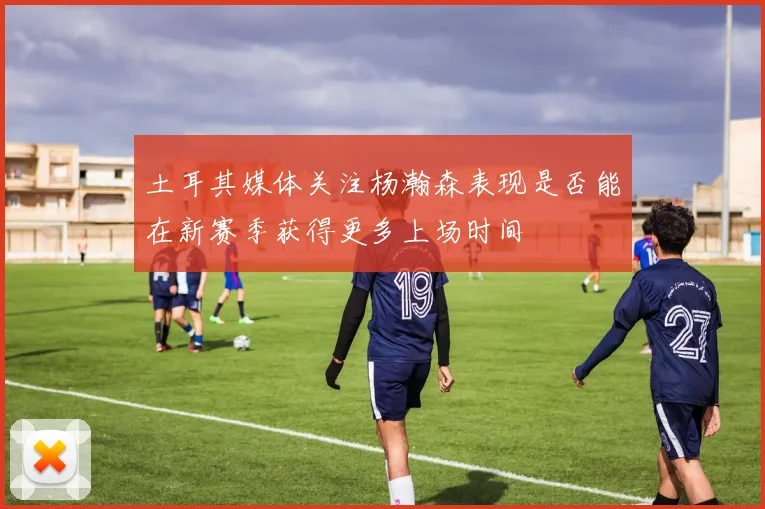 土耳其媒体关注杨瀚森表现是否能在新赛季获得更多上场时间