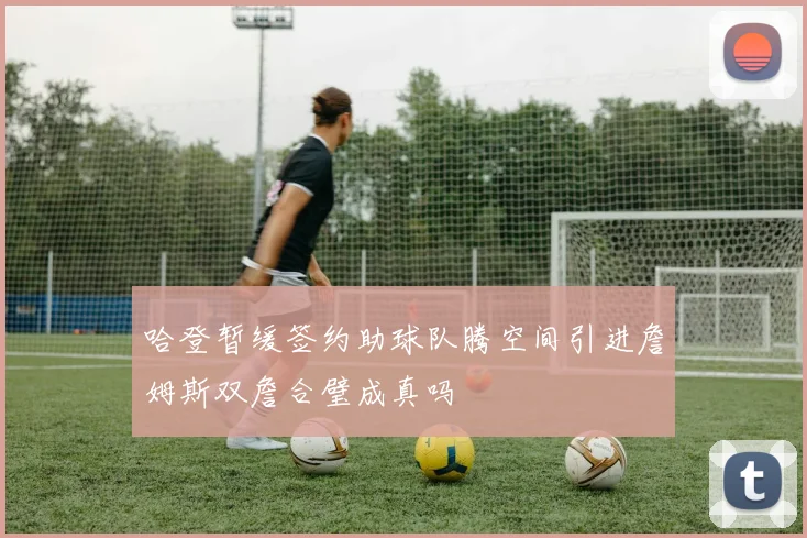 哈登暂缓签约助球队腾空间引进詹姆斯双詹合璧成真吗
