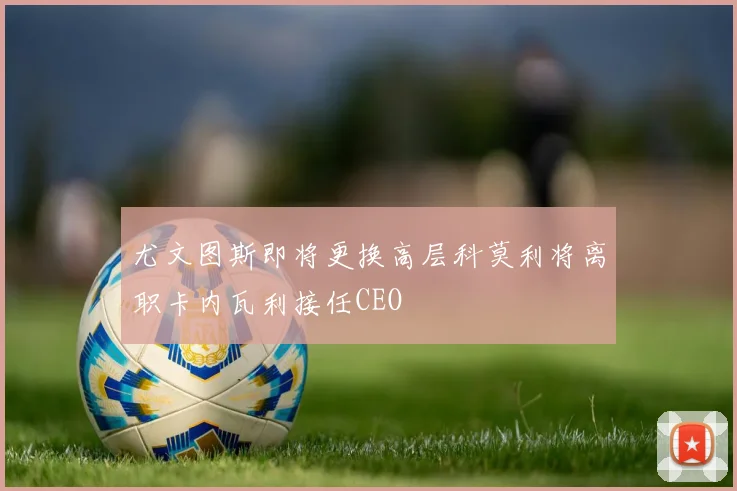 尤文图斯即将更换高层科莫利将离职卡内瓦利接任CEO