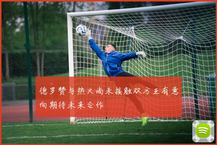 德罗赞与热火尚未接触双方互有意向期待未来合作